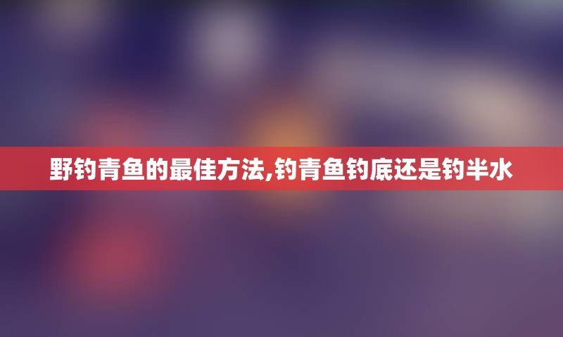 野钓青鱼的最佳方法,钓青鱼钓底还是钓半水