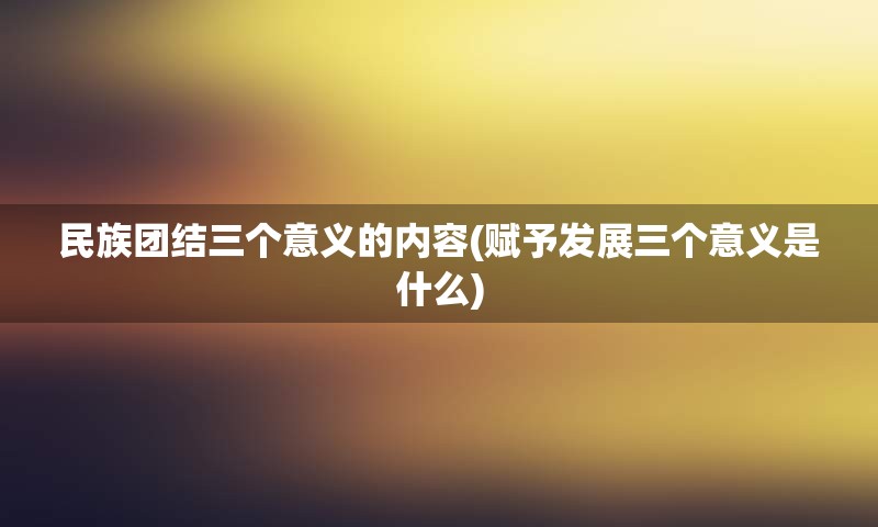 民族团结三个意义的内容(赋予发展三个意义是什么)