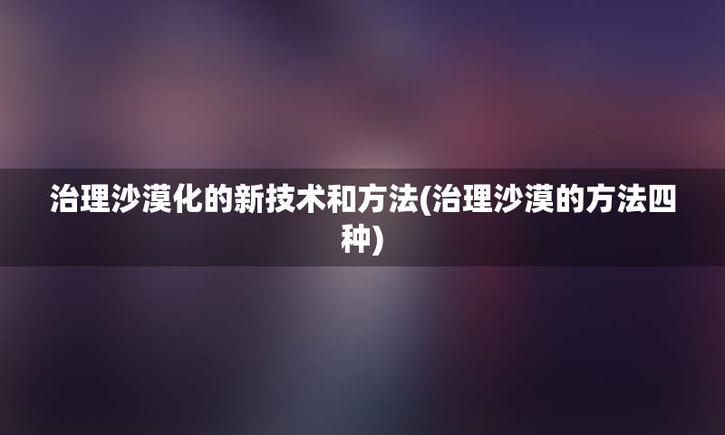 治理沙漠化的新技术和方法(治理沙漠的方法四种)