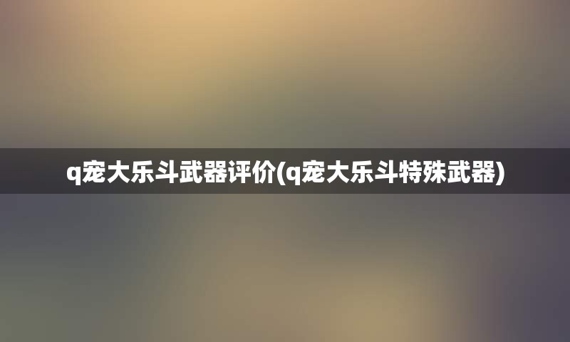 q宠大乐斗武器评价(q宠大乐斗特殊武器)