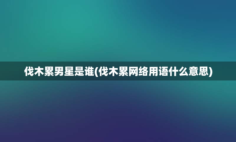 伐木累男星是谁(伐木累网络用语什么意思)