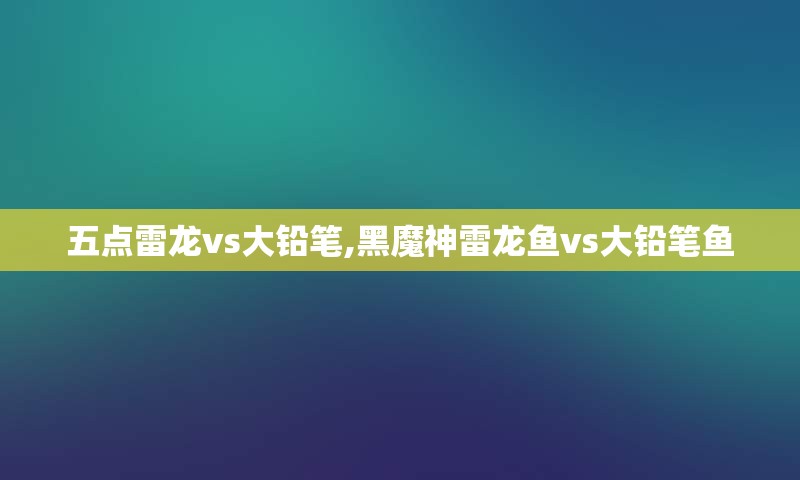 五点雷龙vs大铅笔,黑魔神雷龙鱼vs大铅笔鱼