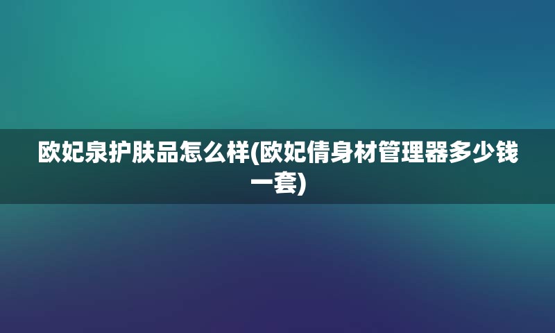 欧妃泉护肤品怎么样(欧妃倩身材管理器多少钱一套)