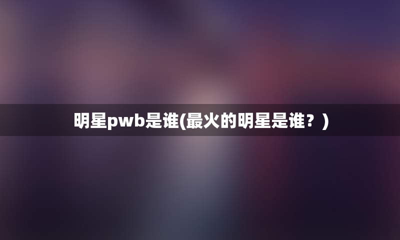 明星pwb是谁(最火的明星是谁？)