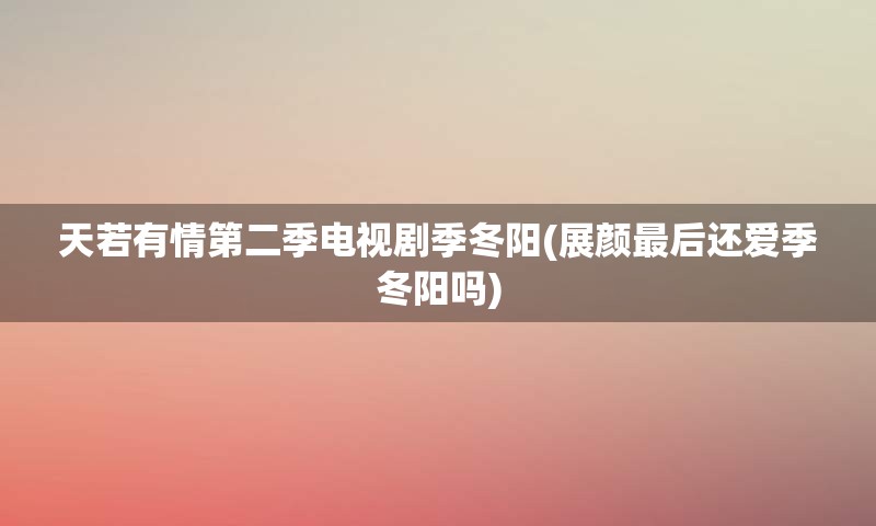 天若有情第二季电视剧季冬阳(展颜最后还爱季冬阳吗)