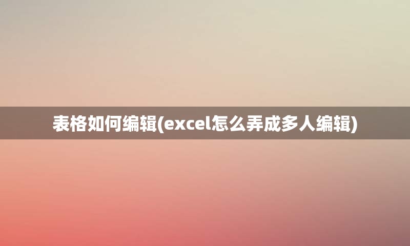 表格如何编辑(excel怎么弄成多人编辑)