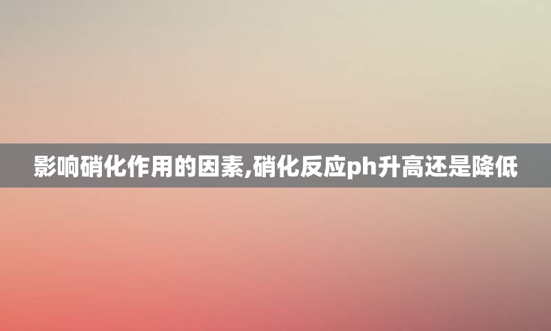 影响硝化作用的因素,硝化反应ph升高还是降低