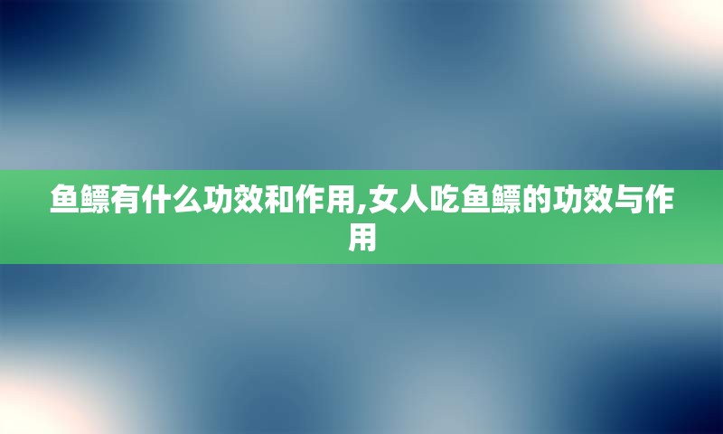 鱼鳔有什么功效和作用,女人吃鱼鳔的功效与作用