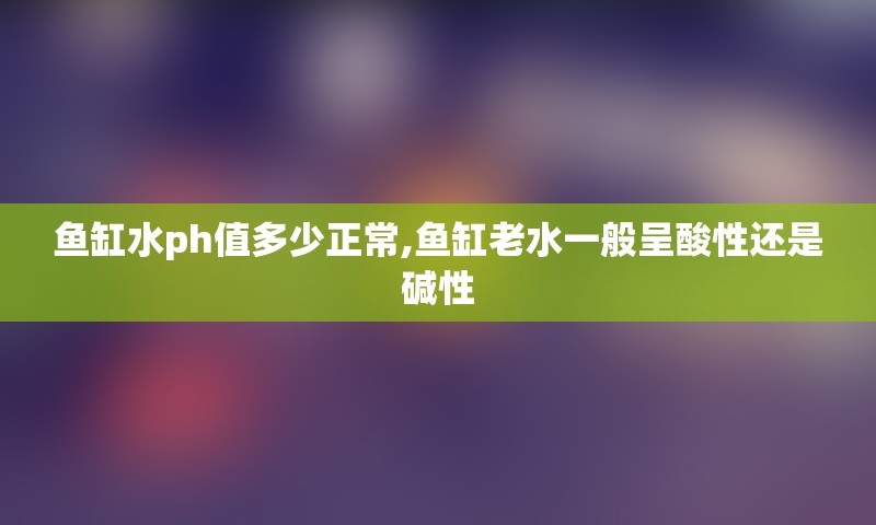 鱼缸水ph值多少正常,鱼缸老水一般呈酸性还是碱性