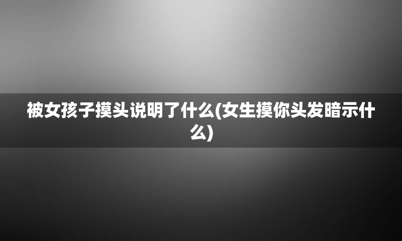 被女孩子摸头说明了什么(女生摸你头发暗示什么)