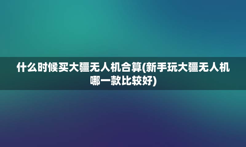 什么时候买大疆无人机合算(新手玩大疆无人机哪一款比较好)