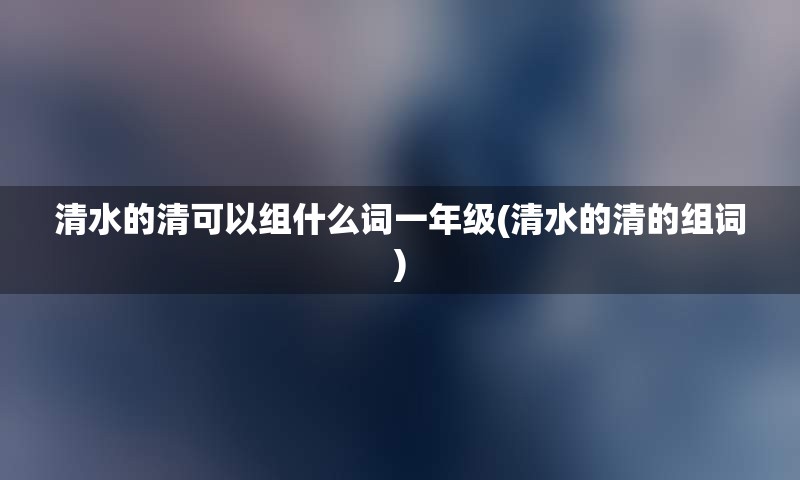 清水的清可以组什么词一年级(清水的清的组词)