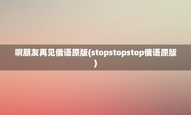 啊朋友再见俄语原版(stopstopstop俄语原版)