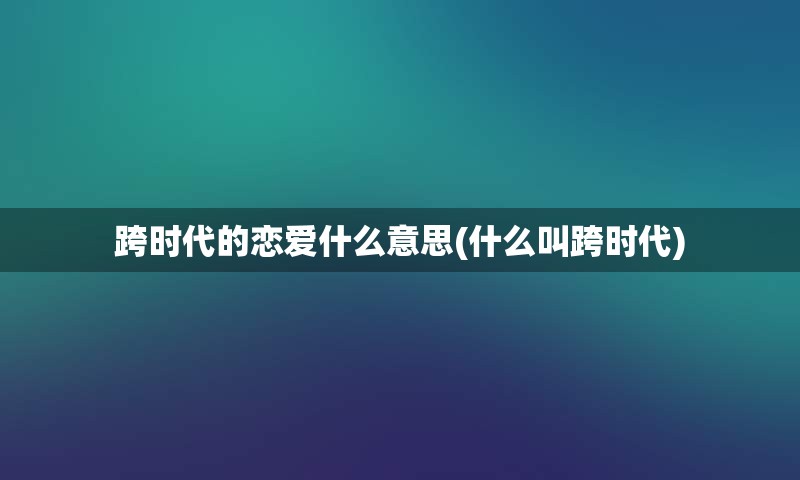 跨时代的恋爱什么意思(什么叫跨时代)