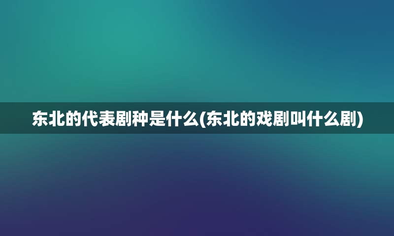 东北的代表剧种是什么(东北的戏剧叫什么剧)