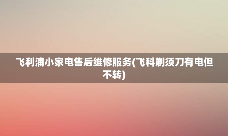 飞利浦小家电售后维修服务(飞科剃须刀有电但不转)