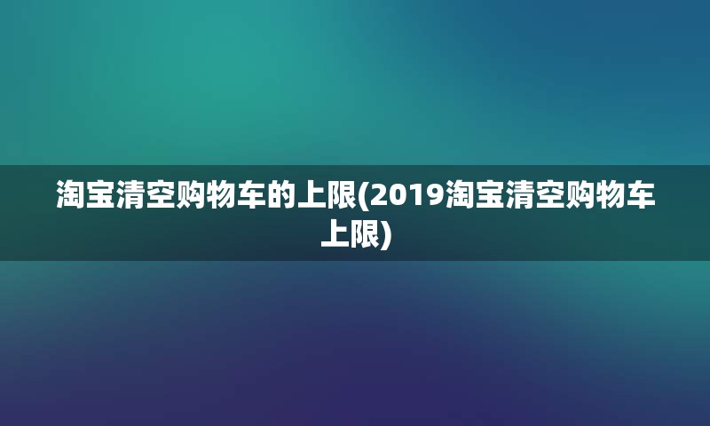 淘宝清空购物车的上限(2019淘宝清空购物车上限)