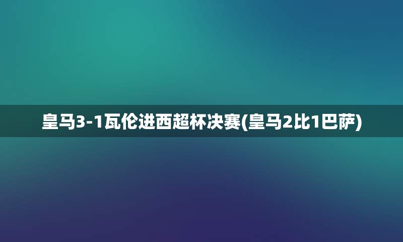 皇马3-1瓦伦进西超杯决赛(皇马2比1巴萨)