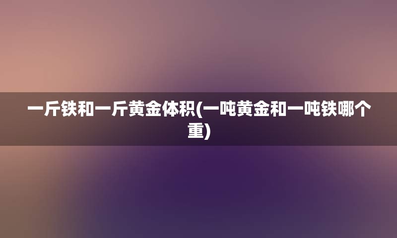 一斤铁和一斤黄金体积(一吨黄金和一吨铁哪个重)