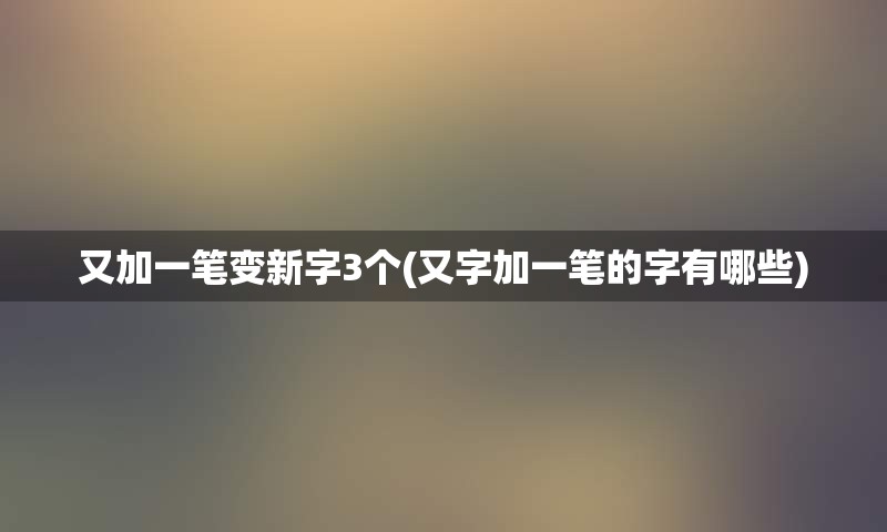 又加一笔变新字3个(又字加一笔的字有哪些)