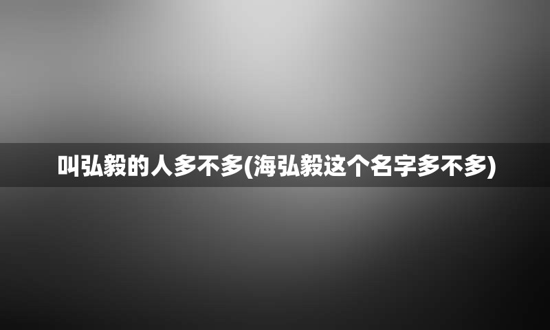 叫弘毅的人多不多(海弘毅这个名字多不多)