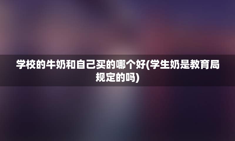 学校的牛奶和自己买的哪个好(学生奶是教育局规定的吗)