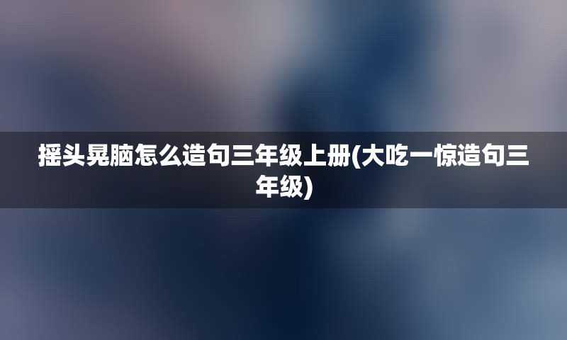 摇头晃脑怎么造句三年级上册(大吃一惊造句三年级)