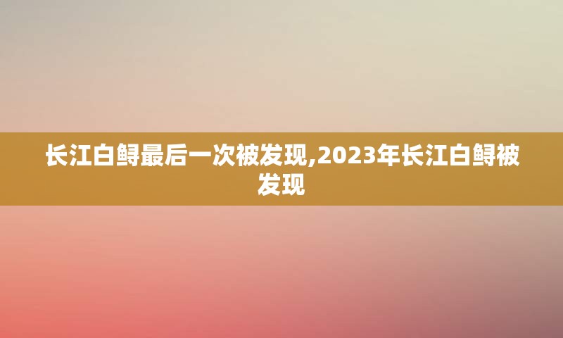 长江白鲟最后一次被发现,2023年长江白鲟被发现