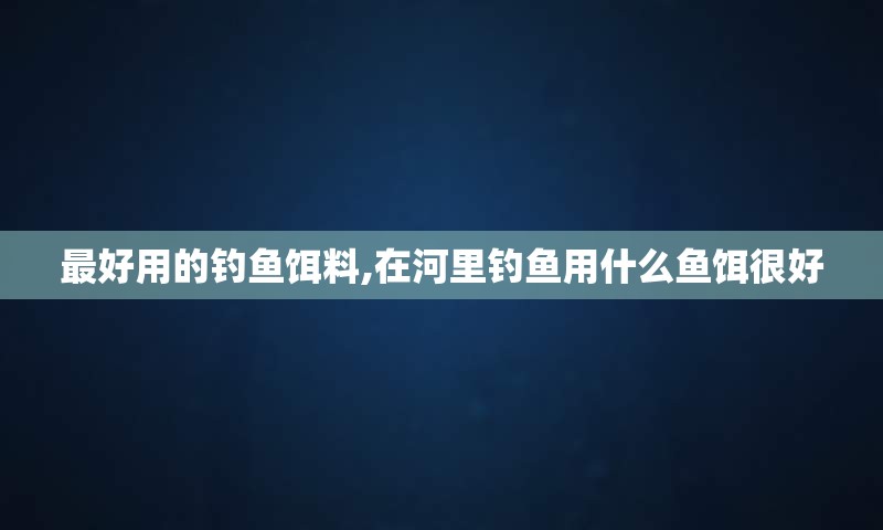 最好用的钓鱼饵料,在河里钓鱼用什么鱼饵很好