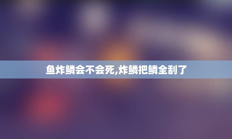 鱼炸鳞会不会死,炸鳞把鳞全刮了