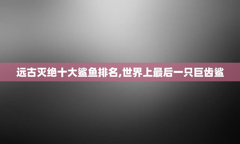 远古灭绝十大鲨鱼排名,世界上最后一只巨齿鲨