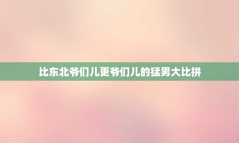 比东北爷们儿更爷们儿的猛男大比拼