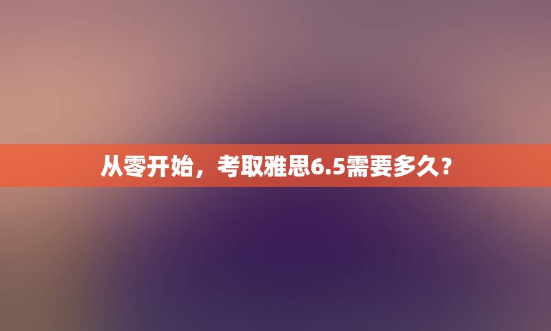 从零开始，考取雅思6.5需要多久？