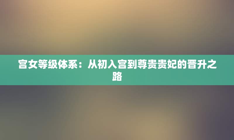 宫女等级体系：从初入宫到尊贵贵妃的晋升之路