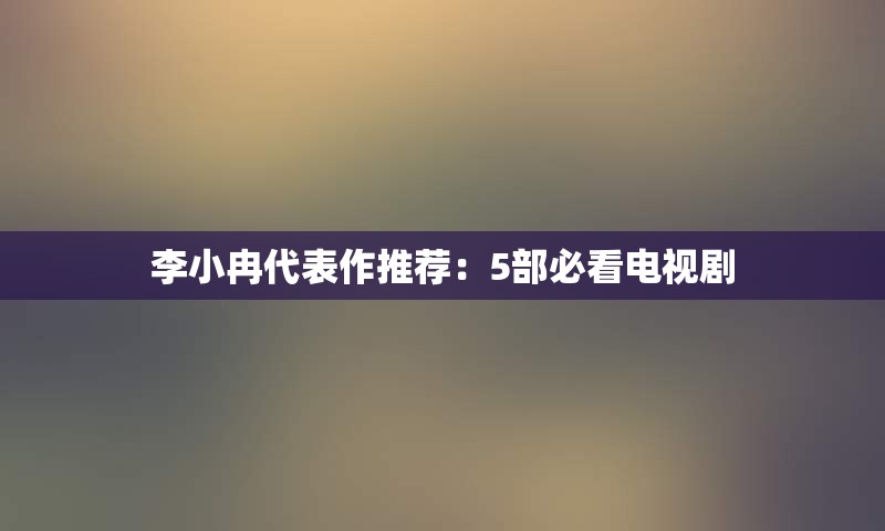 李小冉代表作推荐：5部必看电视剧