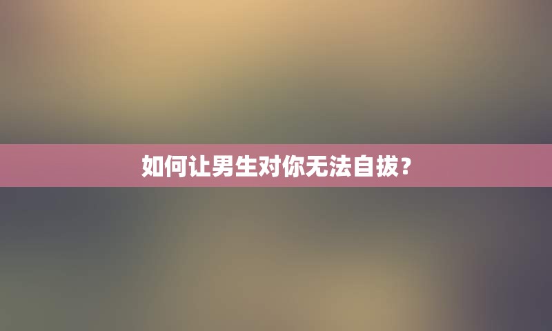 如何让男生对你无法自拔？