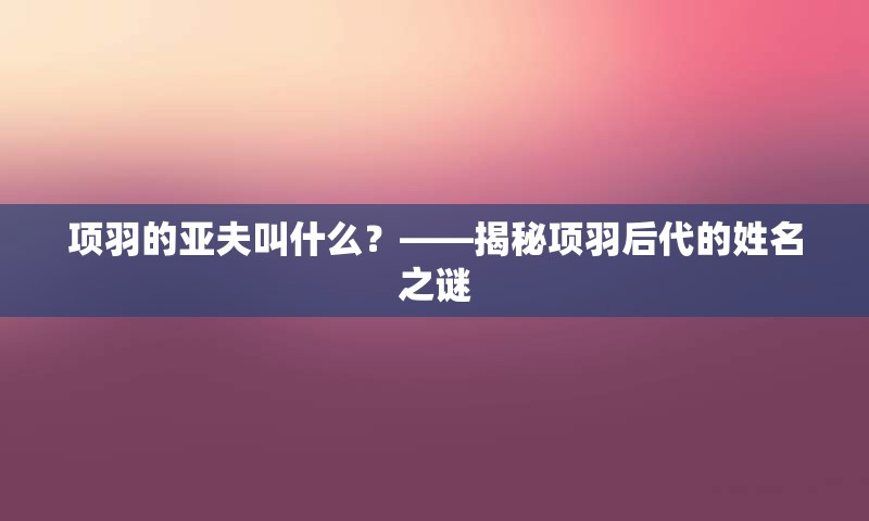 项羽的亚夫叫什么？——揭秘项羽后代的姓名之谜