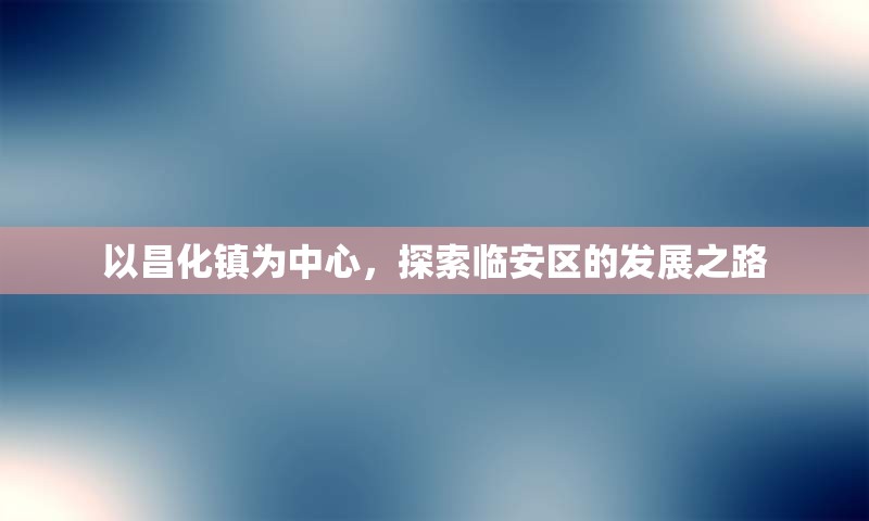 以昌化镇为中心，探索临安区的发展之路