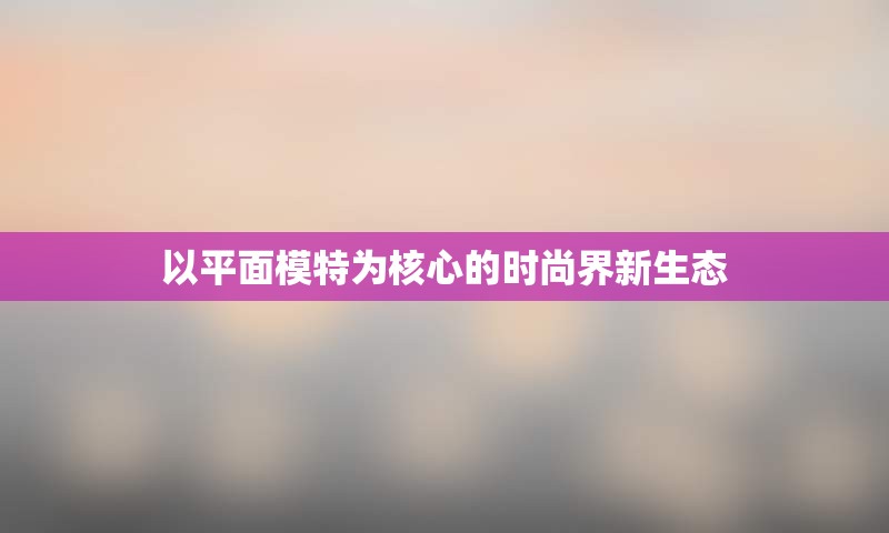 以平面模特为核心的时尚界新生态