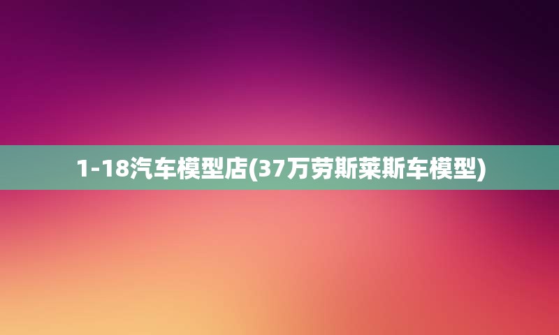 1-18汽车模型店(37万劳斯莱斯车模型)