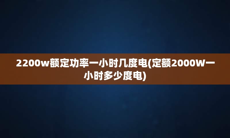 2200w额定功率一小时几度电(定额2000W一小时多少度电)