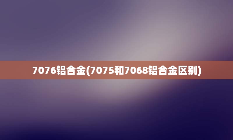 7076铝合金(7075和7068铝合金区别)