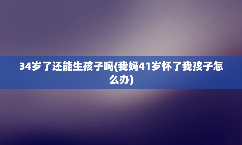 34岁了还能生孩子吗(我妈41岁怀了我孩子怎么办)