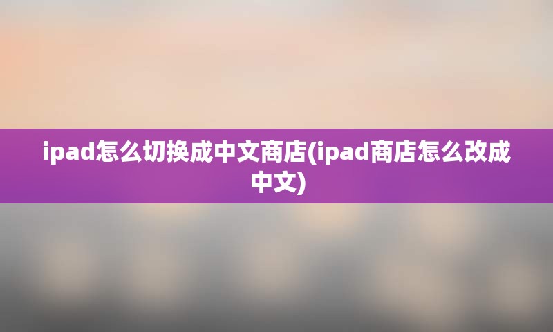 ipad怎么切换成中文商店(ipad商店怎么改成中文)