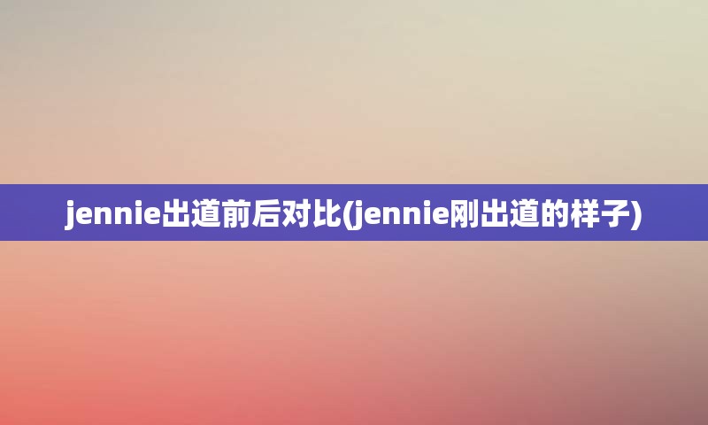 jennie出道前后对比(jennie刚出道的样子)