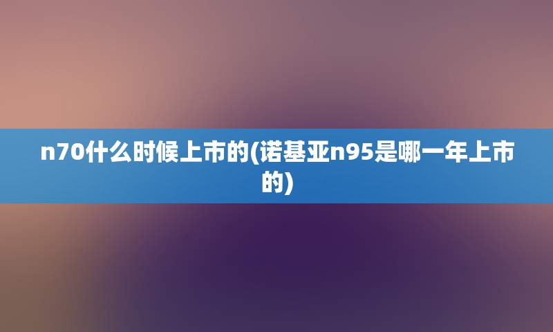 n70什么时候上市的(诺基亚n95是哪一年上市的)