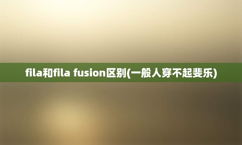 fila和fila fusion区别(一般人穿不起斐乐)