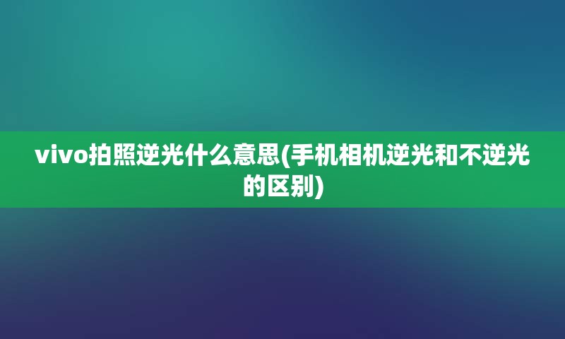 vivo拍照逆光什么意思(手机相机逆光和不逆光的区别)