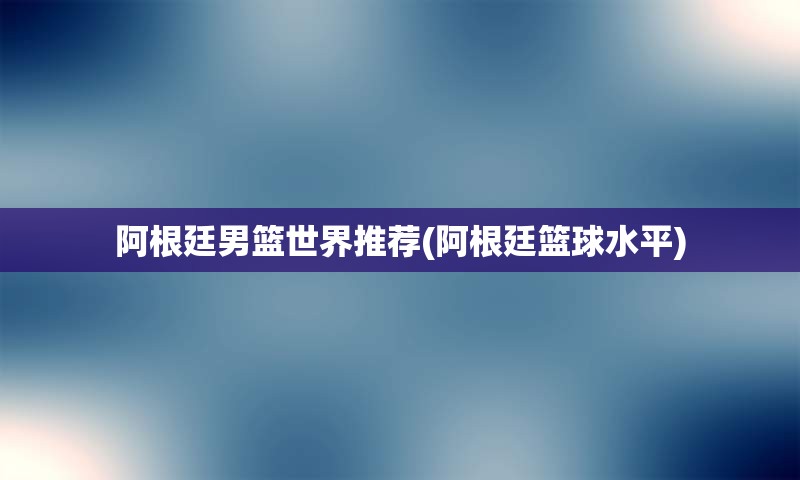 阿根廷男篮世界推荐(阿根廷篮球水平)