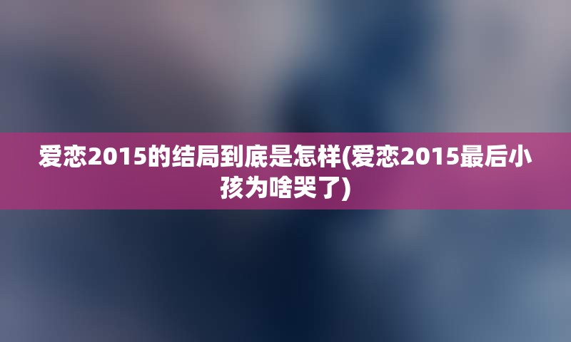 爱恋2015的结局到底是怎样(爱恋2015最后小孩为啥哭了)